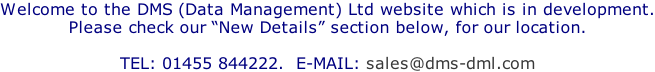 Welcome to the DMS (Data Management) Ltd website which is in development. Please check our “New Details” section below, for our location.  TEL: 01455 844222.  E-MAIL: sales@dms-dml.com